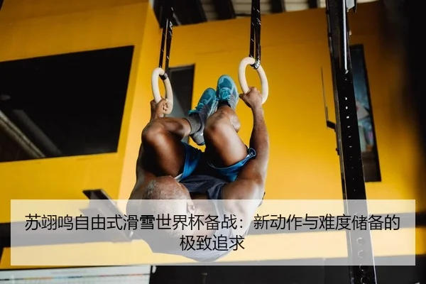 苏翊鸣自由式滑雪世界杯备战：新动作与难度储备的极致追求