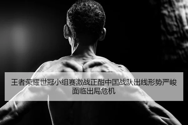王者荣耀世冠小组赛激战正酣中国战队出线形势严峻面临出局危机